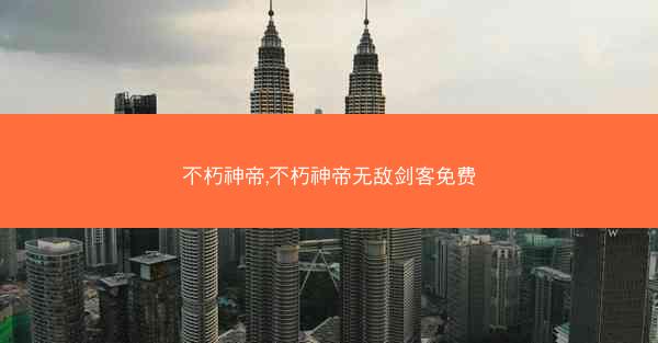 不朽神帝,不朽神帝无敌剑客免费