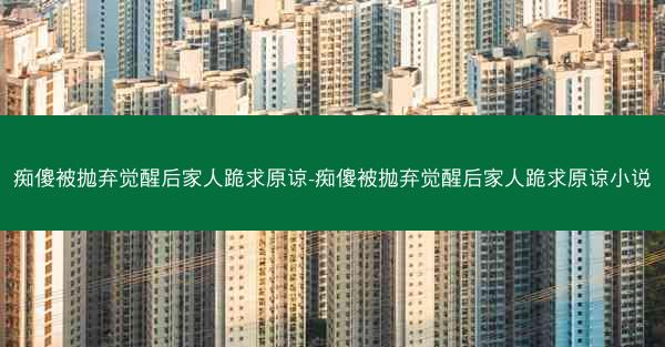痴傻被抛弃觉醒后家人跪求原谅-痴傻被抛弃觉醒后家人跪求原谅小说