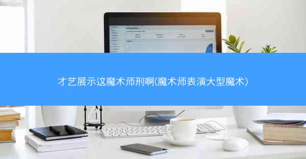 才艺展示这魔术师刑啊(魔术师表演大型魔术) 才艺展示这魔术师刑啊(魔术师表演大型魔术)
