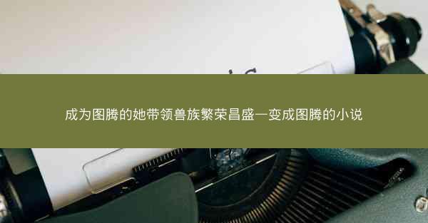 成为图腾的她带领兽族繁荣昌盛—变成图腾的小说