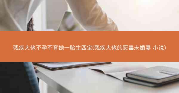 残疾大佬不孕不育她一胎生四宝(残疾大佬的恶毒未婚妻 小说)