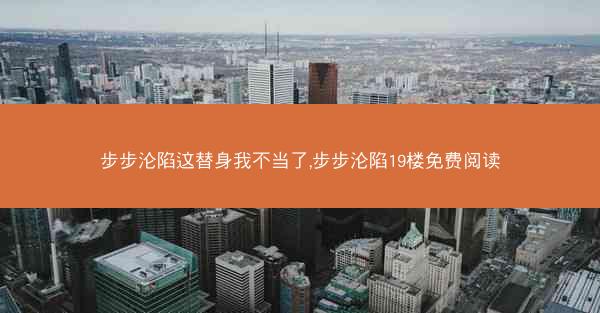 步步沦陷这替身我不当了,步步沦陷19楼免费阅读