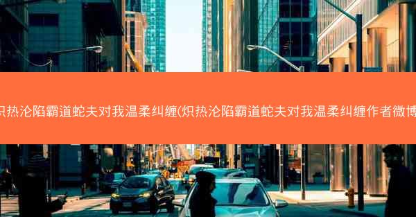 炽热沦陷霸道蛇夫对我温柔纠缠(炽热沦陷霸道蛇夫对我温柔纠缠作者微博)