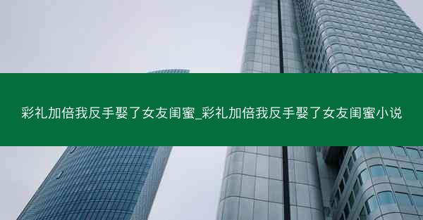 彩礼加倍我反手娶了女友闺蜜_彩礼加倍我反手娶了女友闺蜜小说