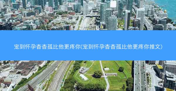 宠到怀孕杳杳孤比他更疼你(宠到怀孕杳杳孤比他更疼你推文)