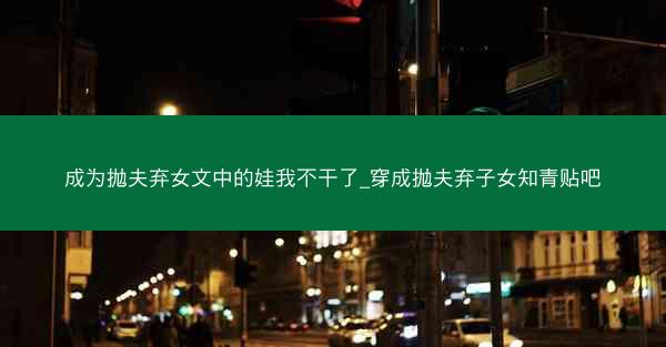 成为抛夫弃女文中的娃我不干了_穿成抛夫弃子女知青贴吧