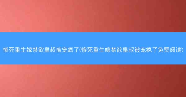 惨死重生嫁禁欲皇叔被宠疯了(惨死重生嫁禁欲皇叔被宠疯了免费阅读)