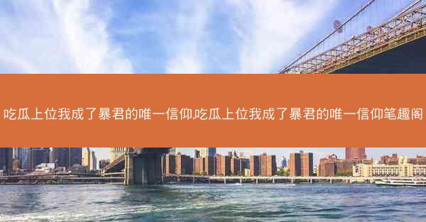 吃瓜上位我成了暴君的唯一信仰,吃瓜上位我成了暴君的唯一信仰笔趣阁