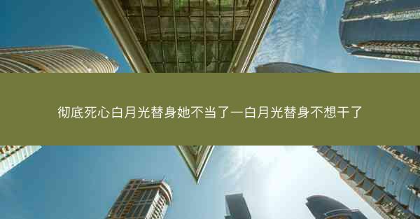 彻底死心白月光替身她不当了—白月光替身不想干了
