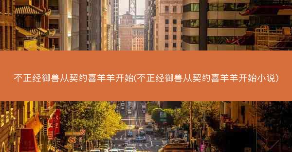 不正经御兽从契约喜羊羊开始(不正经御兽从契约喜羊羊开始小说)