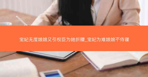 宠妃无度娘娘又引权臣为她折腰_宠妃为难娘娘不侍寝