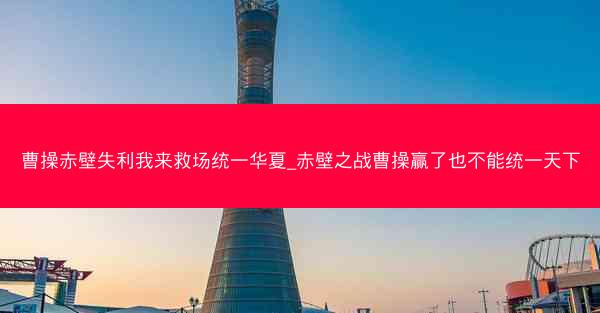 曹操赤壁失利我来救场统一华夏_赤壁之战曹操赢了也不能统一天下