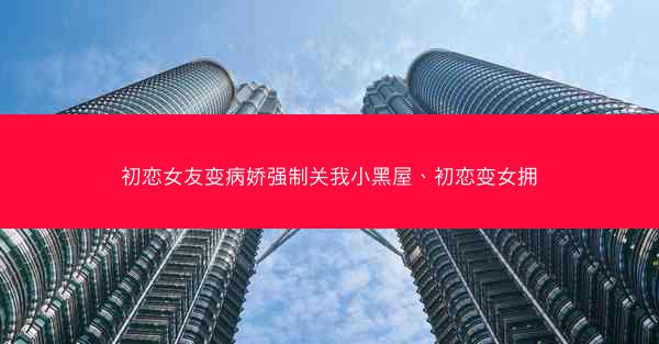 初恋女友变病娇强制关我小黑屋、初恋变女拥