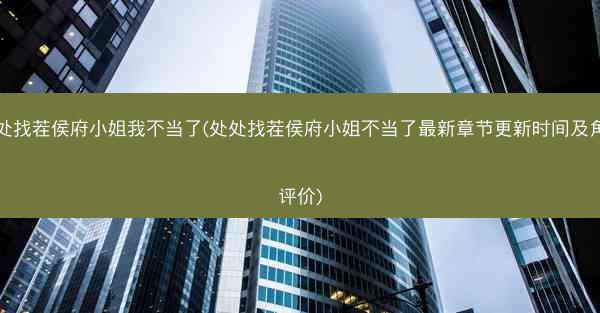 处处找茬侯府小姐我不当了(处处找茬侯府小姐不当了最新章节更新时间及角色评价)