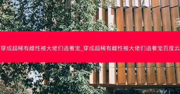 穿成超稀有雌性被大佬们追着宠_穿成超稀有雌性被大佬们追着宠百度云