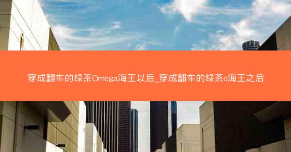 穿成翻车的绿茶Omega海王以后_穿成翻车的绿茶o海王之后