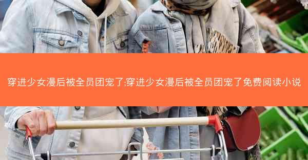 穿进少女漫后被全员团宠了;穿进少女漫后被全员团宠了免费阅读小说