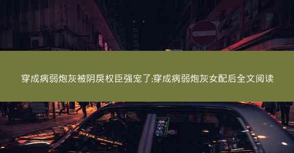 穿成病弱炮灰被阴戾权臣强宠了;穿成病弱炮灰女配后全文阅读