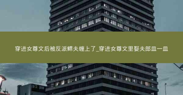 穿进女尊文后被反派鳏夫缠上了_穿进女尊文里娶夫郎皿一皿