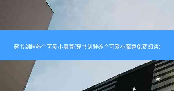 穿书剑神养个可爱小魔尊(穿书剑神养个可爱小魔尊免费阅读)