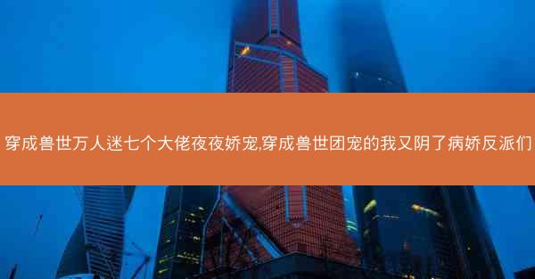 穿成兽世万人迷七个大佬夜夜娇宠,穿成兽世团宠的我又阴了病娇反派们