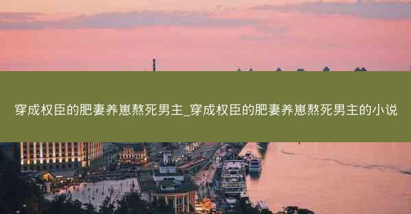 穿成权臣的肥妻养崽熬死男主_穿成权臣的肥妻养崽熬死男主的小说