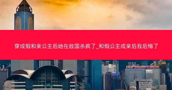 穿成假和亲公主后她在敌国杀疯了_和假公主成亲后我后悔了 穿成假和亲公主后她在敌国杀疯了_和假公主成亲后我后悔了