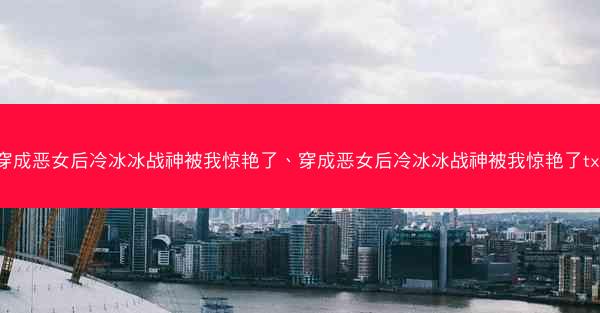 穿成恶女后冷冰冰战神被我惊艳了、穿成恶女后冷冰冰战神被我惊艳了txt