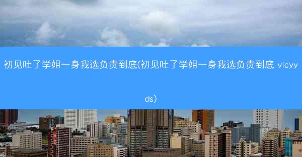 初见吐了学姐一身我选负责到底(初见吐了学姐一身我选负责到底 vicyyds)