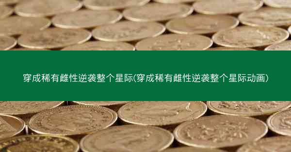 穿成稀有雌性逆袭整个星际(穿成稀有雌性逆袭整个星际动画)