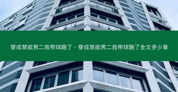 穿成禁欲男二我带球跑了、穿成禁欲男二我带球跑了全文多少章 穿成禁欲男二我带球跑了、穿成禁欲男二我带球跑了全文多少章