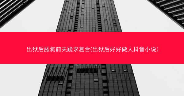 出狱后舔狗前夫跪求复合(出狱后好好做人抖音小说)
