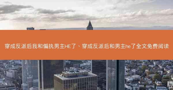 穿成反派后我和偏执男主HE了、穿成反派后和男主he了全文免费阅读 穿成反派后我和偏执男主HE了、穿成反派后和男主he了全文免费阅读