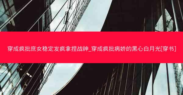 穿成疯批庶女稳定发疯拿捏战神_穿成疯批病娇的黑心白月光[穿书]
