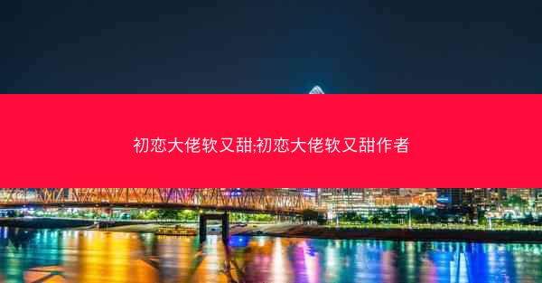初恋大佬软又甜;初恋大佬软又甜作者