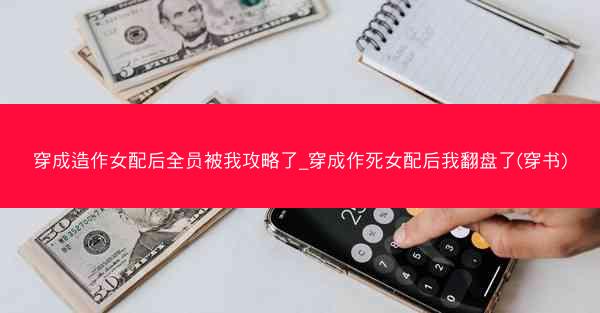 穿成造作女配后全员被我攻略了_穿成作死女配后我翻盘了(穿书)