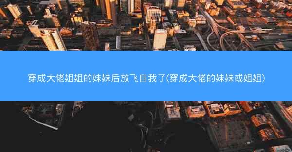 穿成大佬姐姐的妹妹后放飞自我了(穿成大佬的妹妹或姐姐)