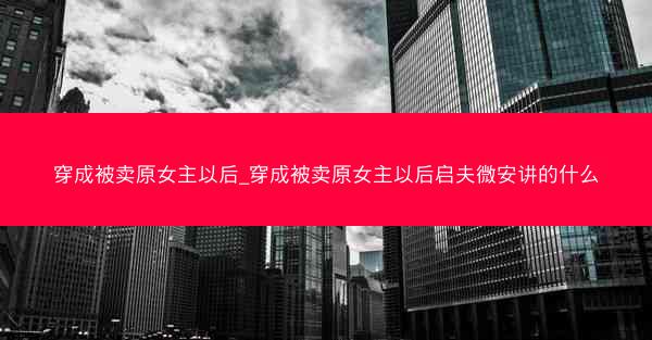 穿成被卖原女主以后_穿成被卖原女主以后启夫微安讲的什么