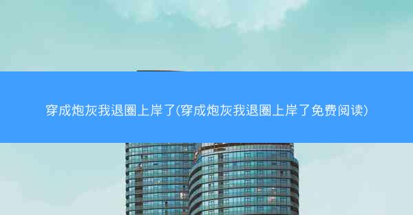 穿成炮灰我退圈上岸了(穿成炮灰我退圈上岸了免费阅读) 穿成炮灰我退圈上岸了(穿成炮灰我退圈上岸了免费阅读)
