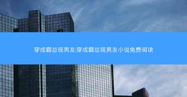 穿成霸总现男友;穿成霸总现男友小说免费阅读
