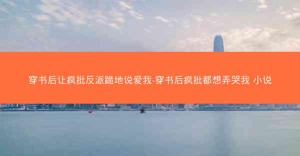 穿书后让疯批反派跪地说爱我-穿书后疯批都想弄哭我 小说