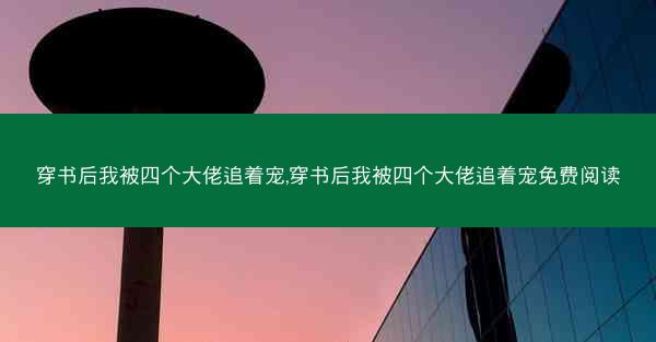 穿书后我被四个大佬追着宠,穿书后我被四个大佬追着宠免费阅读