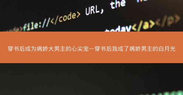 穿书后成为病娇大男主的心尖宠—穿书后我成了病娇男主的白月光