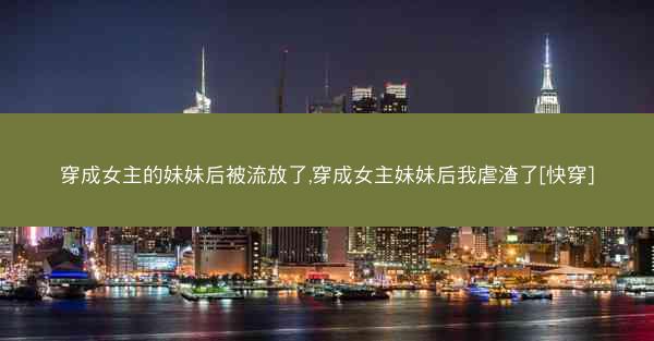 穿成女主的妹妹后被流放了,穿成女主妹妹后我虐渣了[快穿]