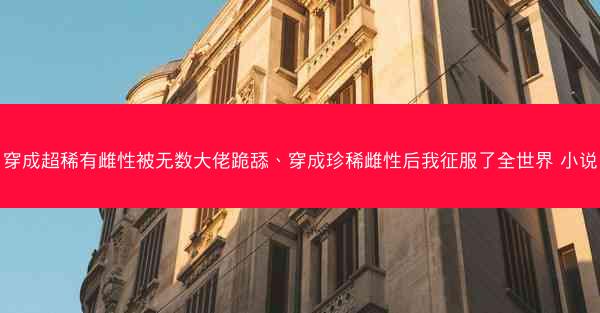 穿成超稀有雌性被无数大佬跪舔、穿成珍稀雌性后我征服了全世界 小说