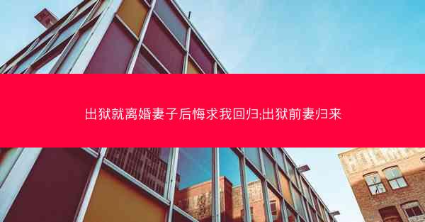 出狱就离婚妻子后悔求我回归;出狱前妻归来