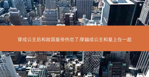穿成公主后和敌国皇帝热恋了;穿越成公主和皇上在一起