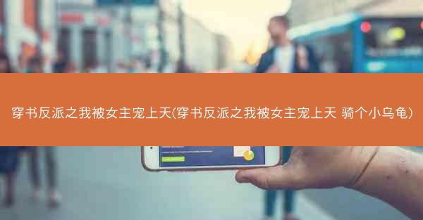 穿书反派之我被女主宠上天(穿书反派之我被女主宠上天 骑个小乌龟)