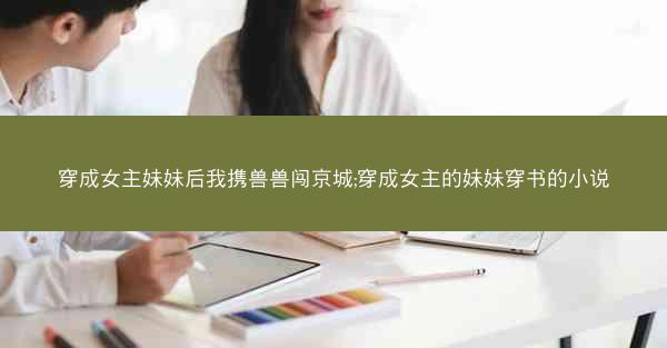 穿成女主妹妹后我携兽兽闯京城;穿成女主的妹妹穿书的小说