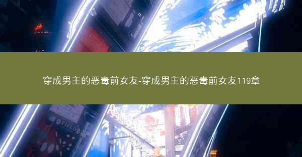 穿成男主的恶毒前女友-穿成男主的恶毒前女友119章